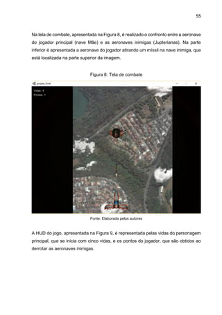 55
Na tela de combate, apresentada na Figura 8, é realizado o confronto entre a aeronave
do jogador principal (nave Mãe) e as aeronaves inimigas (Jupterianas). Na parte
inferior é apresentada a aeronave do jogador atirando um míssil na nave inimiga, que
está localizada na parte superior da imagem.
Figura 8: Tela de combate
Fonte: Elaborada pelos autores
A HUD do jogo, apresentada na Figura 9, é representada pelas vidas do personagem
principal, que se inicia com cinco vidas, e os pontos do jogador, que são obtidos ao
derrotar as aeronaves inimigas.
 
