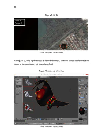 56
Figura 9: HUD
Fonte: Elaborada pelos autores
Na Figura 10, está representada a aeronave inimiga, como foi sendo aperfeiçoada no
decorrer da modelagem até o resultado final.
Figura 10: Aeronave Inimiga
Fonte: Elaborada pelos autores
 