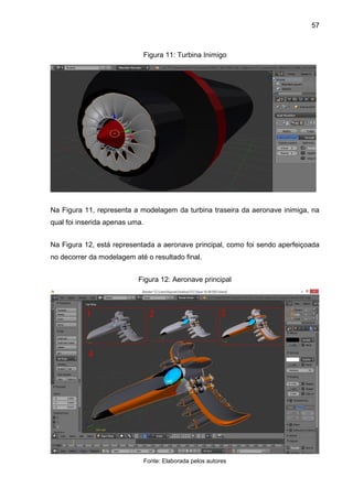 57
Figura 11: Turbina Inimigo
Na Figura 11, representa a modelagem da turbina traseira da aeronave inimiga, na
qual foi inserida apenas uma.
Na Figura 12, está representada a aeronave principal, como foi sendo aperfeiçoada
no decorrer da modelagem até o resultado final.
Figura 12: Aeronave principal
Fonte: Elaborada pelos autores
 