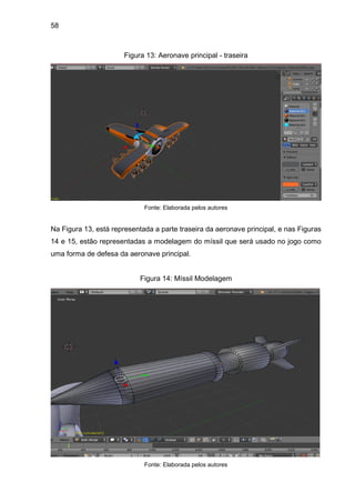 58
Figura 13: Aeronave principal - traseira
Fonte: Elaborada pelos autores
Na Figura 13, está representada a parte traseira da aeronave principal, e nas Figuras
14 e 15, estão representadas a modelagem do míssil que será usado no jogo como
uma forma de defesa da aeronave principal.
Figura 14: Míssil Modelagem
Fonte: Elaborada pelos autores
 