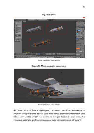 59
Figura 15: Míssil
Fonte: Elaborada pelos autores
Figura 16: Míssil encaixado na aeronave
Fonte: Elaborada pelos autores
Na Figura 16, após feita a modelagem dos misseis, eles foram encaixados na
aeronave principal debaixo de suas duas asas, sendo três misseis idênticos de cada
lado. Foram usados também nas aeronaves inimigas debaixo de suas asas, dois
misseis de cada lado, porém um maior que o outro, como representa a Figura 17.
 