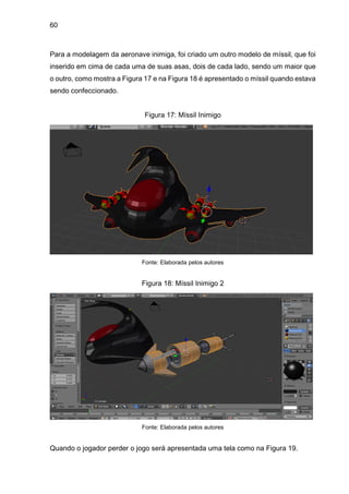 60
Para a modelagem da aeronave inimiga, foi criado um outro modelo de míssil, que foi
inserido em cima de cada uma de suas asas, dois de cada lado, sendo um maior que
o outro, como mostra a Figura 17 e na Figura 18 é apresentado o míssil quando estava
sendo confeccionado.
Figura 17: Míssil Inimigo
Fonte: Elaborada pelos autores
Figura 18: Míssil Inimigo 2
Fonte: Elaborada pelos autores
Quando o jogador perder o jogo será apresentada uma tela como na Figura 19.
 