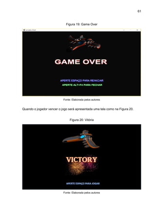 61
Figura 19: Game Over
Fonte: Elaborada pelos autores
Quando o jogador vencer o jogo será apresentada uma tela como na Figura 20.
Figura 20: Vitória
Fonte: Elaborada pelos autores
 