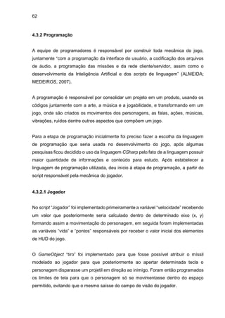 62
4.3.2 Programação
A equipe de programadores é responsável por construir toda mecânica do jogo,
juntamente “com a programação da interface do usuário, a codificação dos arquivos
de áudio, a programação das missões e da rede cliente/servidor, assim como o
desenvolvimento da Inteligência Artificial e dos scripts de linguagem” (ALMEIDA;
MEDEIROS, 2007).
A programação é responsável por consolidar um projeto em um produto, usando os
códigos juntamente com a arte, a música e a jogabilidade, e transformando em um
jogo, onde são criados os movimentos dos personagens, as falas, ações, músicas,
vibrações, ruídos dentre outros aspectos que compõem um jogo.
Para a etapa de programação inicialmente foi preciso fazer a escolha da linguagem
de programação que seria usada no desenvolvimento do jogo, após algumas
pesquisas ficou decidido o uso da linguagem CSharp pelo fato de a linguagem possuir
maior quantidade de informações e conteúdo para estudo. Após estabelecer a
linguagem de programação utilizada, deu início à etapa de programação, a partir do
script responsável pela mecânica do jogador.
4.3.2.1 Jogador
No script “Jogador” foi implementado primeiramente a variável “velocidade” recebendo
um valor que posteriormente seria calculado dentro de determinado eixo (x, y)
formando assim a movimentação do personagem, em seguida foram implementadas
as variáveis “vida” e “pontos” responsáveis por receber o valor inicial dos elementos
de HUD do jogo.
O GameObject “tiro” foi implementado para que fosse possível atribuir o míssil
modelado ao jogador para que posteriormente ao apertar determinada tecla o
personagem disparasse um projetil em direção ao inimigo. Foram então programados
os limites de tela para que o personagem só se movimentasse dentro do espaço
permitido, evitando que o mesmo saísse do campo de visão do jogador.
 