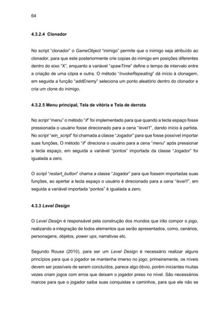 64
4.3.2.4 Clonador
No script “clonador” o GameObject “inimigo” permite que o inimigo seja atribuído ao
clonador, para que este posteriormente crie copias do inimigo em posições diferentes
dentro do eixo “X”, enquanto a variável “spawTime” define o tempo de intervalo entre
a criação de uma cópia e outra. O método “InvokeRepeating” dá início à clonagem,
em seguida a função “addEnemy” seleciona um ponto aleatório dentro do clonador e
cria um clone do inimigo.
4.3.2.5 Menu principal, Tela de vitória e Tela de derrota
No script “menu” o método “if” foi implementado para que quando a tecla espaço fosse
pressionada o usuário fosse direcionado para a cena “level1”, dando início à partida.
No script “win_script” foi chamada a classe “Jogador” para que fosse possível importar
suas funções, O método “if” direciona o usuário para a cena “menu” após pressionar
a tecla espaço, em seguida a variável “pontos” importada da classe “Jogador” foi
igualada a zero.
O script “restart_button” chama a classe “Jogador” para que fossem importadas suas
funções, ao apertar a tecla espaço o usuário é direcionado para a cena “level1”, em
seguida a variável importada “pontos” é igualada a zero.
4.3.3 Level Design
O Level Design é responsável pela construção dos mundos que irão compor o jogo,
realizando a integração de todos elementos que serão apresentados, como, cenários,
personagens, objetos, power ups, narrativas etc.
Segundo Rouse (2010), para ser um Level Design é necessário realizar alguns
princípios para que o jogador se mantenha imerso no jogo, primeiramente, os níveis
devem ser possíveis de serem concluídos, parece algo óbvio, porém iniciantes muitas
vezes criam jogos com erros que deixam o jogador preso no nível. São necessários
marcos para que o jogador saiba suas conquistas e caminhos, para que ele não se
 