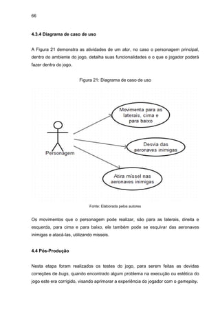 66
4.3.4 Diagrama de caso de uso
A Figura 21 demonstra as atividades de um ator, no caso o personagem principal,
dentro do ambiente do jogo, detalha suas funcionalidades e o que o jogador poderá
fazer dentro do jogo.
Figura 21: Diagrama de caso de uso
Fonte: Elaborada pelos autores
Os movimentos que o personagem pode realizar, são para as laterais, direita e
esquerda, para cima e para baixo, ele também pode se esquivar das aeronaves
inimigas e atacá-las, utilizando misseis.
4.4 Pós-Produção
Nesta etapa foram realizados os testes do jogo, para serem feitas as devidas
correções de bugs, quando encontrado algum problema na execução ou estética do
jogo este era corrigido, visando aprimorar a experiência do jogador com o gameplay.
 