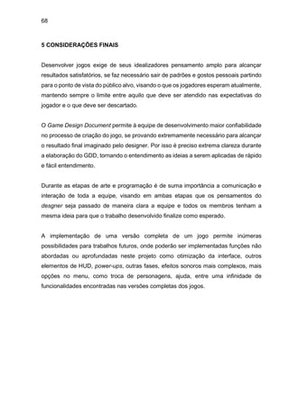 68
5 CONSIDERAÇÕES FINAIS
Desenvolver jogos exige de seus idealizadores pensamento amplo para alcançar
resultados satisfatórios, se faz necessário sair de padrões e gostos pessoais partindo
para o ponto de vista do público alvo, visando o que os jogadores esperam atualmente,
mantendo sempre o limite entre aquilo que deve ser atendido nas expectativas do
jogador e o que deve ser descartado.
O Game Design Document permite à equipe de desenvolvimento maior confiabilidade
no processo de criação do jogo, se provando extremamente necessário para alcançar
o resultado final imaginado pelo designer. Por isso é preciso extrema clareza durante
a elaboração do GDD, tornando o entendimento as ideias a serem aplicadas de rápido
e fácil entendimento.
Durante as etapas de arte e programação é de suma importância a comunicação e
interação de toda a equipe, visando em ambas etapas que os pensamentos do
desgner seja passado de maneira clara a equipe e todos os membros tenham a
mesma ideia para que o trabalho desenvolvido finalize como esperado.
A implementação de uma versão completa de um jogo permite inúmeras
possibilidades para trabalhos futuros, onde poderão ser implementadas funções não
abordadas ou aprofundadas neste projeto como otimização da interface, outros
elementos de HUD, power-ups, outras fases, efeitos sonoros mais complexos, mais
opções no menu, como troca de personagens, ajuda, entre uma infinidade de
funcionalidades encontradas nas versões completas dos jogos.
 