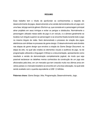 RESUMO
Esse trabalho tem o intuito de aprofundar os conhecimentos a respeito do
desenvolvimento de jogos, desenvolvendo uma versão demonstrativa de um jogo com
uma fase, tal jogo será do gênero Shot’em up, que consiste em o personagem principal
atirar projéteis em seus inimigos e evitar os perigos e obstáculos. Normalmente o
personagem utilizado nesse estilo de jogo é um veículo, e a câmera geralmente se
localiza num ângulo superior ao personagem e se encontra fixada durante todo o jogo
no mesmo ângulo de visão. Será demonstrado o processo de criação dos jogos
eletrônicos com ênfase no processo de game design. O desenvolvimento será dividido
nas etapas de game design que envolve a criação do Game Design Document, na
etapa da arte, na qual são criados os elementos visuais e auditivos do jogo, na de
programação utilizando a linguagem CSharp e a documentação, apresentando como
resultado a versão de demonstração completamente jogável, de modo que seja
possível esclarecer os detalhes menos conhecidos da construção de um jogo aos
aficionados pela área, em um mercado que tem crescido muito nos últimos anos em
vários países e o mercado brasileiro se encontra em uma boa colocação, na qual está
sendo avaliado com o quantia equivalente a US$ 1,3 bilhões.
Palavras chave: Game Design, Arte, Programação, Desenvolvimento, Jogo.
 