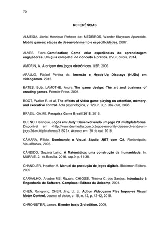 70
REFERÊNCIAS
ALMEIDA, Janiel Henrique Pinheiro de; MEDEIROS, Wander Klaysson Aparecido.
Mobile games: etapas de desenvolvimento e especificidades. 2007.
ALVES, Flora. Gamification: Como criar experiências de aprendizagem
engajadoras. Um guia completo: do conceito à pratica. DVS Editora, 2014.
AMORIN, A. A origem dos jogos eletrônicos. USP, 2006.
ARAÚJO, Rafael Pereira de. Imersão e Heads-Up Displays (HUDs) em
videogames. 2015.
BATES, Bob; LAMOTHE, Andre. The game design: The art and business of
creating games. Premier Press, 2001.
BOOT, Walter R. et al. The effects of video game playing on attention, memory,
and executive control. Acta psychologica, v. 129, n. 3, p. 387-398, 2008.
BRASIL, GAME. Pesquisa Game Brasil 2016. 2015.
BUENO, Henrique. Jogos em Unity: Desenvolvendo um jogo 2D multiplataforma.
Disponível em <http://www.devmedia.com.br/jogos-em-unity-desenvolvendo-um-
jogo-2d-multiplataforma/31522>. Acesso em: 28 de out. 2016.
CÂMARA, Fábio. Dominando o Visual Studio .NET com C#. Florianópolis:
VisualBooks, 2005.
CÂNDIDO, Suzana Laino. A Matemática: uma construção da humanidade. In:
MURRIE. 2. ed.Brasília, 2016. cap.9, p.11-38.
CHANDLER, Heather M. Manual de produção de jogos digitais. Bookman Editora,
2009.
CARVALHO, Ariadne MB. Rizzoni; CHIOSSI, Thelma C. dos Santos. Introdução à
Engenharia de Software. Campinas: Editora da Unicamp, 2001.
CHEN, Rongrong; CHEN, Jing; LI, Li. Action Videogame Play Improves Visual
Motor Control. Journal of vision, v. 15, n. 12, p. 42-42, 2015.
CHRONISTER, James. Blender basic 3rd edition. 2009.
 