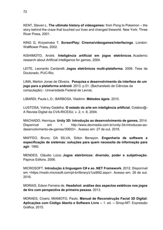 72
KENT, Steven L. The ultimate history of videogames: from Pong to Pokemon – the
story behind the craze that touched our lives and changed theworld. New York: Three
River Press, 2001.
KING G, Krzywinska T. ScreenPlay: Cinema/videogames/interfacings. London:
Wallflower Press, 2002.
KISHIMOTO, André. Inteligência artificial em jogos eletrônicos. Academic
research about Artificial Intelligence for games, 2004.
LEITE, Leonardo Cardarelli. Jogos eletrônicos multi-plataforma. 2006. Tese de
Doutorado. PUC-Rio.
LIMA, Marlon Jonas de Oliveira. Pesquisa e desenvolvimento da interface de um
jogo para a plataforma android. 2013. p.51. (Bacharelado de Ciências da
computação) - Universidade Federal de Lavras.
LIBARDI, Paula L.O.; BARBOSA, Vladimir. Métodos ágeis. 2010.
LUSTOSA, Volney Gadelha. O estado da arte em inteligência artificial. Colabor@-
A Revista Digital da CVA-RICESU, v. 2, n. 8, 2004.
MACHADO, Henrique. Unity 3D: Introdução ao desenvolvimento de games. 2014.
Disponível em < http://www.devmedia.com.br/unity-3d-introducao-ao-
desenvolvimento-de-games/30653>. Acesso em: 27 de out. 2016.
MAFFEO, Bruno; DA SILVA, Sólon Benayon. Engenharia de software e
especificação de sistemas: soluções para quem necessita da informação para
agir. 1992.
MENDES, Cláudio Lúcio. Jogos eletrônicos: diversão, poder e subjetivação.
Papirus Editora, 2006.
MICROSOFT. Introdução à linguagem C# e ao .NET Framework. 2012. Disponível
em <https://msdn.microsoft.com/pt-br/library/z1zx9t92.aspx>. Acesso em: 28 de out.
2016.
MORAIS, Edson Ferreira de. Headshot: análise dos aspectos estéticos nos jogos
de tiro com perspectiva de primeira pessoa. 2013.
MORAES, Cícero; MIAMOTO, Paulo. Manual de Reconstrução Facial 3D Digital:
Aplicações com Código Aberto e Software Livre -- 1. ed. -- Sinop-MT: Expressão
Gráfica, 2015.
 