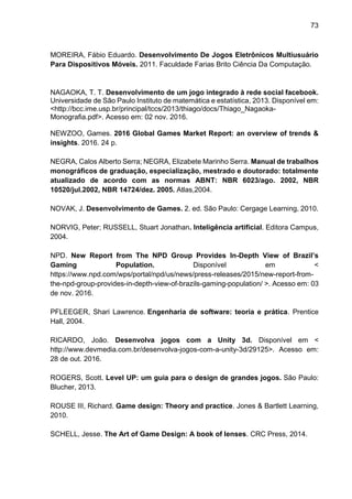 73
MOREIRA, Fábio Eduardo. Desenvolvimento De Jogos Eletrônicos Multiusuário
Para Dispositivos Móveis. 2011. Faculdade Farias Brito Ciência Da Computação.
NAGAOKA, T. T. Desenvolvimento de um jogo integrado à rede social facebook.
Universidade de São Paulo Instituto de matemática e estatística, 2013. Disponível em:
<http://bcc.ime.usp.br/principal/tccs/2013/thiago/docs/Thiago_Nagaoka-
Monografia.pdf>. Acesso em: 02 nov. 2016.
NEWZOO, Games. 2016 Global Games Market Report: an overview of trends &
insights. 2016. 24 p.
NEGRA, Calos Alberto Serra; NEGRA, Elizabete Marinho Serra. Manual de trabalhos
monográficos de graduação, especialização, mestrado e doutorado: totalmente
atualizado de acordo com as normas ABNT: NBR 6023/ago. 2002, NBR
10520/jul.2002, NBR 14724/dez. 2005. Atlas,2004.
NOVAK, J. Desenvolvimento de Games. 2. ed. São Paulo: Cergage Learning, 2010.
NORVIG, Peter; RUSSELL, Stuart Jonathan. Inteligência artificial. Editora Campus,
2004.
NPD. New Report from The NPD Group Provides In-Depth View of Brazil’s
Gaming Population. Disponível em <
https://www.npd.com/wps/portal/npd/us/news/press-releases/2015/new-report-from-
the-npd-group-provides-in-depth-view-of-brazils-gaming-population/ >. Acesso em: 03
de nov. 2016.
PFLEEGER, Shari Lawrence. Engenharia de software: teoria e prática. Prentice
Hall, 2004.
RICARDO, João. Desenvolva jogos com a Unity 3d. Disponível em <
http://www.devmedia.com.br/desenvolva-jogos-com-a-unity-3d/29125>. Acesso em:
28 de out. 2016.
ROGERS, Scott. Level UP: um guia para o design de grandes jogos. São Paulo:
Blucher, 2013.
ROUSE III, Richard. Game design: Theory and practice. Jones & Bartlett Learning,
2010.
SCHELL, Jesse. The Art of Game Design: A book of lenses. CRC Press, 2014.
 