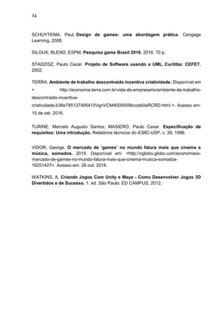 74
SCHUYTEMA, Paul. Design de games: uma abordagem prática. Cengage
Learning, 2008.
SILOUX; BLEND; ESPM. Pesquisa game Brasil 2016. 2016. 70 p.
STADZISZ, Paulo Cezar. Projeto de Software usando a UML. Curitiba: CEFET,
2002.
TERRA. Ambiente de trabalho descontraído incentiva criatividade. Disponível em
< http://economia.terra.com.br/vida-de-empresario/ambiente-de-trabalho-
descontraido-incentiva-
criatividade,b38e795137495410VgnVCM4000009bcceb0aRCRD.html >. Acesso em:
15 de set. 2016.
TURINE, Marcelo Augusto Santos; MASIERO, Paulo Cesar. Especificação de
requisitos: Uma introdução. Relatórios técnicos do ICMC-USP, v. 39, 1996.
VIDOR, George. O mercado de ‘games’ no mundo fatura mais que cinema e
música, somados. 2015. Disponível em: <http://oglobo.globo.com/economia/o-
mercado-de-games-no-mundo-fatura-mais-que-cinema-musica-somados-
16251427>. Acesso em: 28 out. 2016.
WATKINS, A. Criando Jogos Com Unity e Maya - Como Desenvolver Jogos 3D
Divertidos e de Sucesso. 1. ed. São Paulo: ED CAMPUS, 2012.
 
