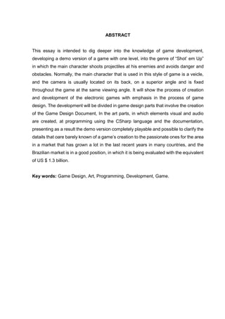 ABSTRACT
This essay is intended to dig deeper into the knowledge of game development,
developing a demo version of a game with one level, into the genre of “Shot’ em Up”
in which the main character shoots projectiles at his enemies and avoids danger and
obstacles. Normally, the main character that is used in this style of game is a veicle,
and the camera is usually located on its back, on a superior angle and is fixed
throughout the game at the same viewing angle. It will show the process of creation
and development of the electronic games with emphasis in the process of game
design. The development will be divided in game design parts that involve the creation
of the Game Design Document, In the art parts, in which elements visual and audio
are created, at programming using the CSharp language and the documentation,
presenting as a result the demo version completely playable and possible to clarify the
datails that oare barely known of a game’s creation to the passionate ones for the area
in a market that has grown a lot in the last recent years in many countries, and the
Brazilian market is in a good position, in which it is being evaluated with the equivalent
of US $ 1.3 billion.
Key words: Game Design, Art, Programming, Development, Game.
 