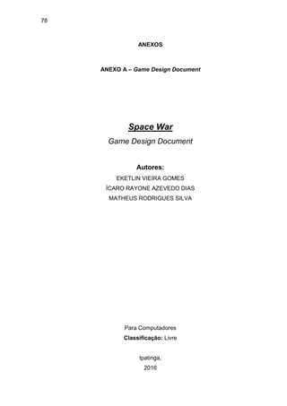 78
ANEXOS
ANEXO A – Game Design Document
Space War
Game Design Document
Autores:
EKETLIN VIEIRA GOMES
ÍCARO RAYONE AZEVEDO DIAS
MATHEUS RODRIGUES SILVA
Para Computadores
Classificação: Livre
Ipatinga,
2016
 