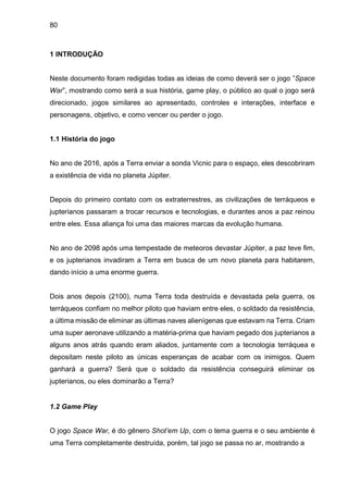 80
1 INTRODUÇÃO
Neste documento foram redigidas todas as ideias de como deverá ser o jogo ”Space
War”, mostrando como será a sua história, game play, o público ao qual o jogo será
direcionado, jogos similares ao apresentado, controles e interações, interface e
personagens, objetivo, e como vencer ou perder o jogo.
1.1 História do jogo
No ano de 2016, após a Terra enviar a sonda Vicnic para o espaço, eles descobriram
a existência de vida no planeta Júpiter.
Depois do primeiro contato com os extraterrestres, as civilizações de terráqueos e
jupterianos passaram a trocar recursos e tecnologias, e durantes anos a paz reinou
entre eles. Essa aliança foi uma das maiores marcas da evolução humana.
No ano de 2098 após uma tempestade de meteoros devastar Júpiter, a paz teve fim,
e os jupterianos invadiram a Terra em busca de um novo planeta para habitarem,
dando início a uma enorme guerra.
Dois anos depois (2100), numa Terra toda destruída e devastada pela guerra, os
terráqueos confiam no melhor piloto que haviam entre eles, o soldado da resistência,
a última missão de eliminar as últimas naves alienígenas que estavam na Terra. Criam
uma super aeronave utilizando a matéria-prima que haviam pegado dos jupterianos a
alguns anos atrás quando eram aliados, juntamente com a tecnologia terráquea e
depositam neste piloto as únicas esperanças de acabar com os inimigos. Quem
ganhará a guerra? Será que o soldado da resistência conseguirá eliminar os
jupterianos, ou eles dominarão a Terra?
1.2 Game Play
O jogo Space War, é do gênero Shot’em Up, com o tema guerra e o seu ambiente é
uma Terra completamente destruída, porém, tal jogo se passa no ar, mostrando a
 
