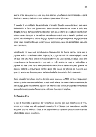 81
guerra entre as aeronaves; este jogo terá apenas uma fase de demonstração, e será
destinado a computadores com o sistema operacional Windows.
O jogador é um soldado da resistência, chamado Cláudio, que estará em sua nave
defendendo a Terra dos jupterianos, estes também estarão em naves e virão em
direção da nave de Claudio tentando colidir com ela, portanto o seu objetivo será atirar
nestas naves inimigas e explodi-las. A cada nave destruída o jogador ganhará um
ponto, para conseguir a vitória do jogo é preciso alcançar mil pontos. O jogador terá
cinco vidas inicialmente para tentar vencer os inimigos, caso ele perca todas elas, ele
será derrotado.
Inicialmente no jogo será introduzida a história dele de forma escrita, para que o
jogador tenha conhecimento dela. Logo após, o jogo será inicializado e o jogador verá
em sua tela uma nave (nave de Claudio) através da visão aérea, ou seja, visão em
cima da nave de forma que vê o que está no chão abaixo da nave, e neste chão, o
jogador irá ver uma Terra completamente destruída e devastada pela guerra. O
jogador poderá se mover para frente e para trás e para as laterais, de maneira que
quando a nave se deslocar paras as laterais ela fará um efeito de tombamento.
Caso o jogador conclua o objetivo do jogo que é alcançar os 1000 pontos, irá aparecer
na tela que ele venceu aquela fase, e será mostrada de forma escrita uma continuação
para o jogo, para despertar no jogador um interesse de continuar jogando outras fases
que poderão ser criadas futuramente, além da fase demonstrativa.
1.3 Público Alvo
O jogo é destinado as pessoas de várias faixas etárias, pois sua classificação é livre,
porém, o principal foco são os jogadores entre 18 e 25 anos que vivenciaram o estilo
do game play na infância. Esse, é um jogo dinâmico capaz de proporcionar diversão
e habilidade a seus jogadores.
 