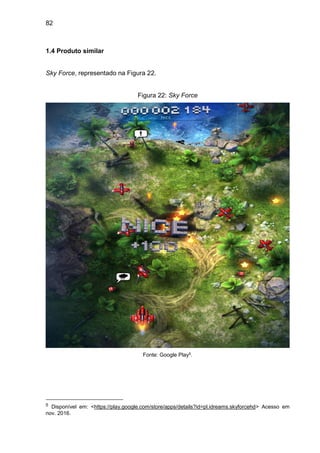 82
1.4 Produto similar
Sky Force, representado na Figura 22.
Figura 22: Sky Force
Fonte: Google Play5.
5 Disponível em: <https://play.google.com/store/apps/details?id=pl.idreams.skyforcehd> Acesso em
nov. 2016.
 