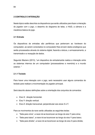 84
2 CONTROLE E INTERAÇÂO
Neste tópico estão descritos os dispositivos que serão utilizados para fazer a interação
do jogador com o jogo, o desenho do diagrama de telas, o HUD, a câmera e a
mecânica básica do jogo.
2.1 Entrada
Os dispositivos de entradas são periféricos que pertencem ao hardware do
computador, ao serem conectados no computador lhes enviam dados analógicos que
serão processados através do sistema digital, fazendo a leitura, o armazenamento, a
transmissão e a recepção de dados.
Segundo Maziero (2013), “um dispositivo de entrada/saída realiza a interação entre
os sistemas internos de um computador (processadores e memória) e o mundo
exterior. ”
2.1.1 Teclado
Para haver uma interação com o jogo, será necessário usar alguns comandos do
teclado para realizar a movimentação do jogador principal.
Será descrito abaixo definições sobre a orientação dos conjuntos de comandos:
 Eixo X: direção horizontal.
 Eixo Y: direção vertical.
 Eixo Z: direção transversal, perpendicular aos eixos X e Y.
Para os movimentos da nave serão utilizadas as seguintes teclas:
 “Seta para cima”, a nave irá se locomover ao longo do eixo Y para cima;
 “Seta para baixo”, a nave irá se locomover ao longo do eixo Y para baixo;
 “Seta para direita”, a nave irá se locomover ao longo do eixo X para direita;
 