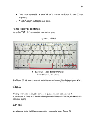 85
 “Seta para esquerda”, a nave irá se locomover ao longo do eixo X para
esquerda;
 A Tecla “Space”, é utilizada para atirar.
Teclas de controle da interface
As teclas “ALT + F4” são usadas para sair do jogo.
Figura 23: Teclado
1 – Space; 2 – Setas de movimentação
Fonte: Elaborada pelos autores
Na Figura 23, são demonstradas as teclas de movimentações do jogo Space War.
2.2 Saída
Os dispositivos de saída, são periféricos que pertencem ao hardware do
computador, ao serem conectados nele permitem que suas informações existentes
somente saiam.
2.2.1 Telas
As telas que serão exibidas no jogo estão representadas na Figura 24.
 