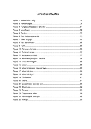 LISTA DE ILUSTRAÇÕES
Figura 1: Interface do Unity .......................................................................................24
Figura 2: Renderização .............................................................................................28
Figura 3: Funções utilizadas no Blender ...................................................................51
Figura 4: Modelagem ................................................................................................52
Figura 5: Cenário.......................................................................................................53
Figura 6: Tela de carregamento ................................................................................53
Figura 7: Menu do jogo .............................................................................................54
Figura 8: Tela de combate ........................................................................................55
Figura 9: HUD ...........................................................................................................56
Figura 10: Aeronave Inimiga .....................................................................................56
Figura 11: Turbina Inimigo ........................................................................................57
Figura 12: Aeronave principal....................................................................................57
Figura 13: Aeronave principal - traseira ....................................................................58
Figura 14: Míssil Modelagem ....................................................................................58
Figura 15: Míssil........................................................................................................59
Figura 16: Míssil encaixado na aeronave..................................................................59
Figura 17: Míssil Inimigo ...........................................................................................60
Figura 18: Míssil Inimigo 2 ........................................................................................60
Figura 19: Game Over...............................................................................................61
Figura 20: Vitória.......................................................................................................61
Figura 21: Diagrama de caso de uso ........................................................................66
Figura 22: Sky Force .................................................................................................82
Figura 23: Teclado ....................................................................................................85
Figura 24: Diagrama de telas ....................................................................................86
Figura 25: Personagem principal...............................................................................88
Figura 26: Inimigo......................................................................................................90
 