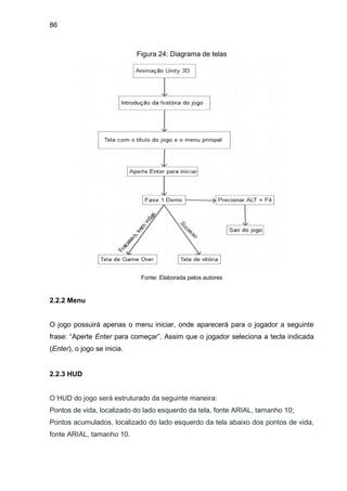 86
Figura 24: Diagrama de telas
Fonte: Elaborada pelos autores
2.2.2 Menu
O jogo possuirá apenas o menu iniciar, onde aparecerá para o jogador a seguinte
frase: “Aperte Enter para começar”. Assim que o jogador seleciona a tecla indicada
(Enter), o jogo se inicia.
2.2.3 HUD
O HUD do jogo será estruturado da seguinte maneira:
Pontos de vida, localizado do lado esquerdo da tela, fonte ARIAL, tamanho 10;
Pontos acumulados, localizado do lado esquerdo da tela abaixo dos pontos de vida,
fonte ARIAL, tamanho 10.
 