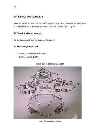 88
3 INTERFACE E PERSONAGENS
Neste tópico foram descritos os personagens que estarão presentes no jogo, suas
características, e um desenho inicial de como serão esses personagens.
3.1 Descrição dos personagens
Os personagens do jogo serão naves de guerra.
3.1.1 Personagem principal
 Nome da aeronave: Nave Mãe;
 Nome: Cláudio (piloto).
Figura 25: Personagem principal
Fonte: Elaborada pelos autores
 