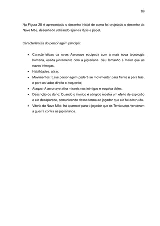 89
Na Figura 25 é apresentado o desenho inicial de como foi projetado o desenho da
Nave Mãe, desenhado utilizando apenas lápis e papel.
Características do personagem principal:
 Características da nave: Aeronave equipada com a mais nova tecnologia
humana, usada juntamente com a jupteriana. Seu tamanho é maior que as
naves inimigas.
 Habilidades: atirar;
 Movimentos: Esse personagem poderá se movimentar para frente e para trás,
e para os lados direito e esquerdo;
 Ataque: A aeronave atira misseis nos inimigos e esquiva deles;
 Descrição do dano: Quando o inimigo é atingido mostra um efeito de explosão
e ele desaparece, comunicando dessa forma ao jogador que ele foi destruído.
 Vitória da Nave Mãe: Irá aparecer para o jogador que os Terráqueos venceram
a guerra contra os jupterianos.
 
