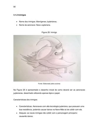 90
3.1.2 Inimigos
 Nome dos inimigos: Alienígenas Jupterianos;
 Nome da aeronave: Nave Jupteriana.
Figura 26: Inimigo
Fonte: Elaborada pelos autores
Na Figura 26 é apresentado o desenho inicial de como deverá ser as aeronaves
jupterianas, desenhado utilizando apenas lápis e papel.
Características dos inimigos:
 Características: Aeronaves com alta tecnologia jupteriana, que possuem uma
boa resistência, podendo causar danos na Nave Mãe só de colidir com ela.
 Ataques: as naves inimigas irão colidir com o personagem principal e
causarão danos;
 