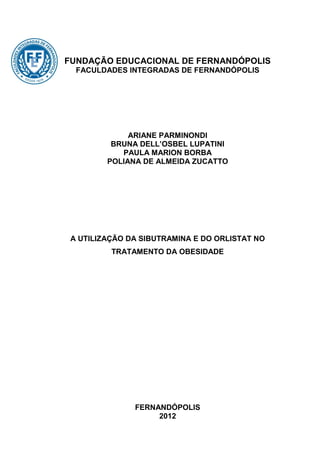 FUNDAÇÃO EDUCACIONAL DE FERNANDÓPOLIS
  FACULDADES INTEGRADAS DE FERNANDÓPOLIS




              ARIANE PARMINONDI
          BRUNA DELL’OSBEL LUPATINI
            PAULA MARION BORBA
         POLIANA DE ALMEIDA ZUCATTO




 A UTILIZAÇÃO DA SIBUTRAMINA E DO ORLISTAT NO
          TRATAMENTO DA OBESIDADE




               FERNANDÓPOLIS
                    2012
 