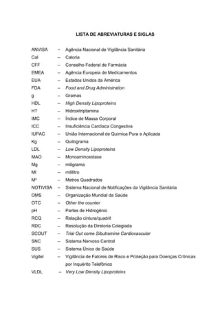 LISTA DE ABREVIATURAS E SIGLAS


ANVISA     −   Agência Nacional de Vigilância Sanitária
Cal        –   Caloria
CFF        –   Conselho Federal de Farmácia
EMEA       –   Agência Europeia de Medicamentos
EUA        –   Estados Unidos da América
FDA        –   Food and Drug Administration
g          –   Gramas
HDL        –   High Density Lipoproteins
HT         –   Hidroxitriptamina
IMC        –   Índice de Massa Corporal
ICC        –   Insuficiência Cardíaca Congestiva
IUPAC      –   União Internacional de Química Pura e Aplicada
Kg         –   Quilograma
LDL        –   Low Density Lipoproteins
MAO        –   Monoaminoxidase
Mg         –   miligrama
Ml         –   mililitro
M²         –   Metros Quadrados
NOTIVISA   –   Sistema Nacional de Notificações da Vigilância Sanitária
OMS        –   Organização Mundial da Saúde
OTC        –   Other the counter
pH         –   Partes de Hidrogênio
RCQ        –   Relação cintura/quadril
RDC        –   Resolução da Diretoria Colegiada
SCOUT      –   Trial Out come Sibutramine Cardiovascular
SNC        –   Sistema Nervoso Central
SUS        –   Sistema Único de Saúde
Vigitel    –   Vigilância de Fatores de Risco e Proteção para Doenças Crônicas
               por Inquérito Telefônico
VLDL       – Very Low Density Lipoproteins
 