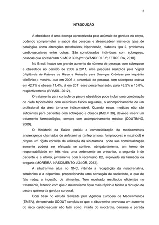 13




                                   INTRODUÇÃO


         A obesidade é uma doença caracterizada pelo acúmulo de gordura no corpo,
podendo comprometer a saúde das pessoas e desencadear inúmeros tipos de
patologias como alterações metabólicas, hipertensão, diabetes tipo 2, problemas
cardiovasculares entre outras. São considerados indivíduos com sobrepeso,
pessoas que apresentam o IMC ≥ 30 Kg/m² (WANDERLEY; FERREIRA, 2010).
         No Brasil, houve um grande aumento do número de pessoas com sobrepeso
e obesidade no período de 2006 a 2011, uma pesquisa realizada pela Vigitel
(Vigilância de Fatores de Risco e Proteção para Doenças Crônicas por inquérito
telefônico), mostrou que em 2006 o percentual de pessoas com sobrepeso estava
em 42,7% e obesos 11,4%, já em 2011 esse percentual subiu para 48,5% e 15,8%,
respectivamente (BRASIL, 2012).
         O tratamento para controle de peso e obesidade pode incluir uma combinação
de dieta hipocalórica com exercícios físicos regulares, o acompanhamento de um
profissional da área torna-se indispensável. Quando essas medidas não são
suficientes para pacientes com sobrepeso e obesos (IMC ≥ 30), deve-se inserir um
tratamento farmacológico, sempre com acompanhamento médico (COUTINHO,
2009).
         O Ministério da Saúde proibiu a comercialização de medicamentos
anorexígenos chamados de anfetaminas (anfepramona, femproporex e mazindol) e
propôs um rígido controle da utilização da sibutramina onde sua comercialização
somente poderá ser efetuada se contiver, obrigatoriamente, um termo de
responsabilidade em três vias: uma pertencente ao prescritor, a segunda é do
paciente e a última, juntamente com o receituário B2, arquivada na farmácia ou
drogaria (MOREIRA; NASCIMENTO JÚNIOR, 2012).
         A sibutramina atua no SNC, inibindo a recaptação da noradrenalina,
serotonina e a dopamina, proporcionando uma sensação de saciedade, o que de
fato reduz a ingestão de alimentos. Tem mostrado resultados eficientes no
tratamento, fazendo com que o metabolismo fique mais rápido e facilite a redução de
peso e queima da gordura corporal.
         Com base no estudo realizado pela Agência Europeia de Medicamentos
(EMEA), denominado SCOUT concluiu-se que a sibutramina provocou um aumento
do risco cardiovascular não fatal como: infarto do miocárdio, derrame e parada
 