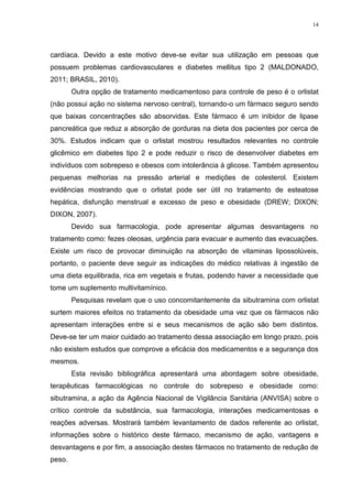 14




cardíaca. Devido a este motivo deve-se evitar sua utilização em pessoas que
possuem problemas cardiovasculares e diabetes mellitus tipo 2 (MALDONADO,
2011; BRASIL, 2010).
        Outra opção de tratamento medicamentoso para controle de peso é o orlistat
(não possui ação no sistema nervoso central), tornando-o um fármaco seguro sendo
que baixas concentrações são absorvidas. Este fármaco é um inibidor de lipase
pancreática que reduz a absorção de gorduras na dieta dos pacientes por cerca de
30%. Estudos indicam que o orlistat mostrou resultados relevantes no controle
glicêmico em diabetes tipo 2 e pode reduzir o risco de desenvolver diabetes em
indivíduos com sobrepeso e obesos com intolerância à glicose. Também apresentou
pequenas melhorias na pressão arterial e medições de colesterol. Existem
evidências mostrando que o orlistat pode ser útil no tratamento de esteatose
hepática, disfunção menstrual e excesso de peso e obesidade (DREW; DIXON;
DIXON, 2007).
        Devido sua farmacologia, pode apresentar algumas desvantagens no
tratamento como: fezes oleosas, urgência para evacuar e aumento das evacuações.
Existe um risco de provocar diminuição na absorção de vitaminas lipossolúveis,
portanto, o paciente deve seguir as indicações do médico relativas à ingestão de
uma dieta equilibrada, rica em vegetais e frutas, podendo haver a necessidade que
tome um suplemento multivitamínico.
        Pesquisas revelam que o uso concomitantemente da sibutramina com orlistat
surtem maiores efeitos no tratamento da obesidade uma vez que os fármacos não
apresentam interações entre si e seus mecanismos de ação são bem distintos.
Deve-se ter um maior cuidado ao tratamento dessa associação em longo prazo, pois
não existem estudos que comprove a eficácia dos medicamentos e a segurança dos
mesmos.
        Esta revisão bibliográfica apresentará uma abordagem sobre obesidade,
terapêuticas farmacológicas no controle do sobrepeso e obesidade como:
sibutramina, a ação da Agência Nacional de Vigilância Sanitária (ANVISA) sobre o
crítico controle da substância, sua farmacologia, interações medicamentosas e
reações adversas. Mostrará também levantamento de dados referente ao orlistat,
informações sobre o histórico deste fármaco, mecanismo de ação, vantagens e
desvantagens e por fim, a associação destes fármacos no tratamento de redução de
peso.
 