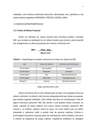 17




instalação, como fatores ambientais (exercícios, alimentação, etc.), genéticos e até
mesmo fatores idiopáticos (PINHEIRO; FREITAS; CORSO, 2004).


1.2 ÍNDICES ANTROPOMÉTRICOS


1.2.1 Índice de Massa Corporal


      Existe um indicador de massa corporal para indivíduos adultos, chamado
IMC, que consiste na realização de um cálculo simples que envolve o peso corporal
(em quilogramas) e a altura do paciente (em metros). A fórmula é tal:


                       IMC=   ___Peso_ (Kg)__
                                 Altura² (m²)


Tabela 1 - Classificação do estado nutricional com base nos valores de IMC.

            IMC                 GRAU DE RISCO              ESTADO NUTRICIONAL

       18-24,9 Kg/m²              Peso Saudável                   Normal
       25-29,9 Kg/m²                Moderado                     Sobrepeso
       30-34,9 Kg/m²                   Alto                 Obesidade Moderada
       35-39,9 Kg/m²                Muito Alto                Obesidade Severa
       >40 Kg/m²                     Extremo                 Obesidade Mórbida


                              Fonte: CZEPIELEWSKI, 2008.



      Esta é uma forma útil e a mais utilizada para se fazer uma avaliação clínica do
estado nutricional, no entanto, não funciona adequadamente para todas as pessoas,
pois existem algumas limitações. Este método não leva em consideração o fato de
alguns indivíduos possuírem IMC alto devido a uma grande massa muscular, ou
então, pessoas de baixa estatura com pouca massa muscular possuírem IMC
normal e, no entanto, estarem acima do peso. Um meio melhor para se definir
obesidade é realmente medir a porção total de gordura corpórea. Embora a
porcentagem de gordura corporal possa ser estimada por vários métodos, tais como
a medida da espessura da prega cutânea, impedância bioelétrica ou pesagem
 