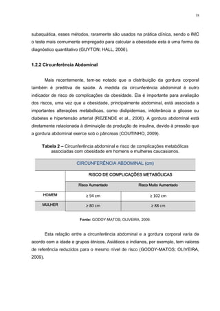18




subaquática, esses métodos, raramente são usados na prática clínica, sendo o IMC
o teste mais comumente empregado para calcular a obesidade esta é uma forma de
diagnóstico quantitativo (GUYTON; HALL, 2006).


1.2.2 Circunferência Abdominal


         Mais recentemente, tem-se notado que a distribuição da gordura corporal
também é preditiva de saúde. A medida da circunferência abdominal é outro
indicador de risco de complicações da obesidade. Ela é importante para avaliação
dos riscos, uma vez que a obesidade, principalmente abdominal, está associada a
importantes alterações metabólicas, como dislipidemias, intolerância a glicose ou
diabetes e hipertensão arterial (REZENDE et al., 2006). A gordura abdominal está
diretamente relacionada à diminuição da produção de insulina, devido à pressão que
a gordura abdominal exerce sob o pâncreas (COUTINHO, 2009).

     Tabela 2 – Circunferência abdominal e risco de complicações metabólicas
         associadas com obesidade em homens e mulheres caucasianos.

                        CIRCUNFERÊNCIA ABDOMINAL (cm)

                              RISCO DE COMPLICAÇÕES METABÓLICAS

                         Risco Aumentado               Risco Muito Aumentado

     HOMEM                   ≥ 94 cm                         ≥ 102 cm
     MULHER                  ≥ 80 cm                            ≥ 88 cm


                          Fonte: GODOY-MATOS; OLIVEIRA, 2009.



         Esta relação entre a circunferência abdominal e a gordura corporal varia de
acordo com a idade e grupos étnicos. Asiáticos e indianos, por exemplo, tem valores
de referência reduzidos para o mesmo nível de risco (GODOY-MATOS; OLIVEIRA,
2009).
 