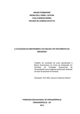 ARIANE PARMINONDI
               BRUNA DELL’OSBEL LUPATINI
                  PAULA MARION BORBA
               POLIANA DE ALMEIDA ZUCATTO




A UTILIZAÇÃO DA SIBUTRAMINA E DO ORLISAT NO TRATAMENTO DA
                       OBESIDADE




                    Trabalho de conclusão de curso apresentado à
                    Banca Examinadora do Curso de Graduação em
                    Farmácia      da     Fundação      Educacional  de
                    Fernandópolis como exigência parcial para obtenção
                    do título de bacharel em farmácia.


                    Orientador: Prof. MSc. Giovanni Carlos de Oliveira




        FUNDAÇÃO EDUCACIONAL DE FERNANDÓPOLIS
                   FERNANDÓPOLIS – SP
                            2012
 