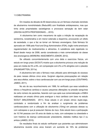 23




1.5 SIBUTRAMINA


      Em meados da década de 80 desenvolveu-se um fármaco chamado cloridrato
de sibutramina monohidratado (Reductil®) com finalidade antidepressiva, mas que
tinha ainda propriedades sacietógenas e provocava sensação de bem estar
(ANVISA ALERTA PROFISSIONAIS..., 2010).
      A sibutramina tem como mecanismo de ação a inibição da recaptação da
serotonina, noradrenalina e em menor extensão a dopamina, provocando um efeito
de saciedade, o que a faz se tornar um fármaco anorexígeno. Este fármaco foi
aprovado em 1998 pela Food and Drug Administration (FDA), órgão norte-americano
regulamentador de medicamentos e alimentos. A substância está registrada no
Brasil desde março de 2008, sendo considerada a mais comercializada da classe
dos anorexígenos (MOREIRA; NASCIMENTO JÚNIOR, 2012).
      Se utilizado concomitantemente com uma dieta e exercícios físicos, um
estudo em longo prazo (SCOUT) mostra que a sibutramina provoca uma redução de
peso em média de 5% a 8%, em comparação com 2% a 4% atingidos com o placebo
(PAUMGARTTEN, 2011a).
      A sibutramina tem sido o fármaco mais utilizado para eliminação do excesso
de peso nesses últimos cinco anos. Surgiram algumas preocupações em relação
aos seus efeitos, sobre o risco cardiovascular com uso em longo prazo (COUTINHO;
JAMES, 2011).
      No ato de seu reconhecimento em 1998, foi verificado que essa substância
elevou a frequência cardíaca e causou pequenas alterações na pressão sanguínea
de certo número de pacientes, fazendo com que após sua comercialização a EMEA
realizasse um ensaio clínico para averiguar o risco cardíaco com base no estudo
SCOUT (MALDONADO,         2011). Esse estudo é um ensaio clínico duplo-cego,
controlado e randomizado a fim de analisar o surgimento de problemas
cardiovasculares com a utilização de sibutramina (10mg) em pessoas obesas ou
com sobrepeso e que já possuíam fatores de risco. Este estudo teve a participação
de 10.744 pessoas com 55 anos de idade ou mais, com sobrepeso ou obesidade e
com histórico de doença cardiovascular preexistente, diabetes mellitus tipo 2 ou
ambos (JAMES, 2010).
      Os resultados finais do estudo verificaram que pacientes que administraram
sibutramina durante cinco anos tiveram um aumento de 16% de problemas
 
