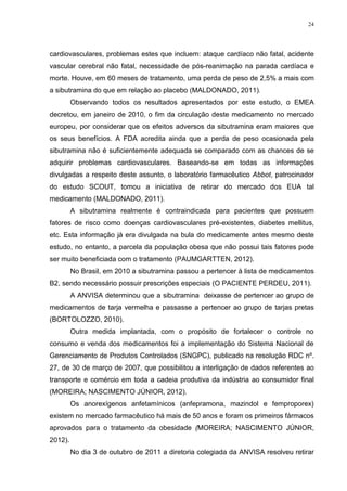 24




cardiovasculares, problemas estes que incluem: ataque cardíaco não fatal, acidente
vascular cerebral não fatal, necessidade de pós-reanimação na parada cardíaca e
morte. Houve, em 60 meses de tratamento, uma perda de peso de 2,5% a mais com
a sibutramina do que em relação ao placebo (MALDONADO, 2011).
         Observando todos os resultados apresentados por este estudo, o EMEA
decretou, em janeiro de 2010, o fim da circulação deste medicamento no mercado
europeu, por considerar que os efeitos adversos da sibutramina eram maiores que
os seus benefícios. A FDA acredita ainda que a perda de peso ocasionada pela
sibutramina não é suficientemente adequada se comparado com as chances de se
adquirir problemas cardiovasculares. Baseando-se em todas as informações
divulgadas a respeito deste assunto, o laboratório farmacêutico Abbot, patrocinador
do estudo SCOUT, tomou a iniciativa de retirar do mercado dos EUA tal
medicamento (MALDONADO, 2011).
         A sibutramina realmente é contraindicada para pacientes que possuem
fatores de risco como doenças cardiovasculares pré-existentes, diabetes mellitus,
etc. Esta informação já era divulgada na bula do medicamente antes mesmo deste
estudo, no entanto, a parcela da população obesa que não possui tais fatores pode
ser muito beneficiada com o tratamento (PAUMGARTTEN, 2012).
         No Brasil, em 2010 a sibutramina passou a pertencer à lista de medicamentos
B2, sendo necessário possuir prescrições especiais (O PACIENTE PERDEU, 2011).
         A ANVISA determinou que a sibutramina deixasse de pertencer ao grupo de
medicamentos de tarja vermelha e passasse a pertencer ao grupo de tarjas pretas
(BORTOLOZZO, 2010).
         Outra medida implantada, com o propósito de fortalecer o controle no
consumo e venda dos medicamentos foi a implementação do Sistema Nacional de
Gerenciamento de Produtos Controlados (SNGPC), publicado na resolução RDC nº.
27, de 30 de março de 2007, que possibilitou a interligação de dados referentes ao
transporte e comércio em toda a cadeia produtiva da indústria ao consumidor final
(MOREIRA; NASCIMENTO JÚNIOR, 2012).
         Os anorexígenos anfetamínicos (anfepramona, mazindol e femproporex)
existem no mercado farmacêutico há mais de 50 anos e foram os primeiros fármacos
aprovados para o tratamento da obesidade (MOREIRA; NASCIMENTO JÚNIOR,
2012).
         No dia 3 de outubro de 2011 a diretoria colegiada da ANVISA resolveu retirar
 