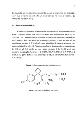 25




de circulação tais medicamentos, mantendo apenas a sibutramina em circulação,
sendo que a mesma passará a ter um maior controle na venda e prescrição (O
PACIENTE PERDEU, 2011).


1.5.1 Propriedades químicas


       A substância cloridrato de sibutramina monohidratado é identificada em sua
estrutura química como uma mistura racêmica dos enantiômeros (+) e (-) do
cloridrato       de   1-(4-clorofenil)-N,N-dimetil-α-(2-metilpropil)-ciclobutanometanomina
monohidratado. Tem características de ser um pó cristalino, branco a branco leitoso,
sua fórmula empírica é C17H29Cl2NO, com solubilidade 2,9 mg/mL em água com
partes de hidrogênio (pH) 5,2. Possui um coeficiente de separação em octanol-água
de 30,9 em pH 5,0, sendo que seu              peso molecular é de 334,33 g/mol, que
apresenta composição elementar de C 61,07%, H 8,74%, Cl 21,21%, N 4,19% e O
4,79% e seu ponto de fusão varia entre 193,0 a 195,5ºC (HASTENREITER JÚNIOR
et al., 2010).



                       Figura 2 - Estrutura molecular da sibutramina .




             .

                           Fonte: HASTENREITER JÚNIOR et al., 2010
 