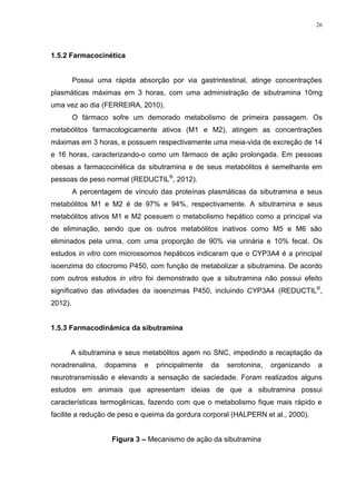 26




1.5.2 Farmacocinética


         Possui uma rápida absorção por via gastrintestinal, atinge concentrações
plasmáticas máximas em 3 horas, com uma administração de sibutramina 10mg
uma vez ao dia (FERREIRA, 2010).
         O fármaco sofre um demorado metabolismo de primeira passagem. Os
metabólitos farmacologicamente ativos (M1 e M2), atingem as concentrações
máximas em 3 horas, e possuem respectivamente uma meia-vida de excreção de 14
e 16 horas, caracterizando-o como um fármaco de ação prolongada. Em pessoas
obesas a farmacocinética da sibutramina e de seus metabólitos é semelhante em
pessoas de peso normal (REDUCTIL®, 2012).
         A percentagem de vínculo das proteínas plasmáticas da sibutramina e seus
metabólitos M1 e M2 é de 97% e 94%, respectivamente. A sibutramina e seus
metabólitos ativos M1 e M2 possuem o metabolismo hepático como a principal via
de eliminação, sendo que os outros metabólitos inativos como M5 e M6 são
eliminados pela urina, com uma proporção de 90% via urinária e 10% fecal. Os
estudos in vitro com microssomos hepáticos indicaram que o CYP3A4 é a principal
isoenzima do citocromo P450, com função de metabolizar a sibutramina. De acordo
com outros estudos in vitro foi demonstrado que a sibutramina não possui efeito
significativo das atividades da isoenzimas P450, incluindo CYP3A4 (REDUCTIL®,
2012).


1.5.3 Farmacodinâmica da sibutramina


      A sibutramina e seus metabólitos agem no SNC, impedindo a recaptação da
noradrenalina,    dopamina   e   principalmente   da   serotonina,   organizando   a
neurotransmissão e elevando a sensação de saciedade. Foram realizados alguns
estudos em animais que apresentam ideias de que a sibutramina possui
características termogênicas, fazendo com que o metabolismo fique mais rápido e
facilite a redução de peso e queima da gordura corporal (HALPERN et al., 2000).


                    Figura 3 – Mecanismo de ação da sibutramina
 