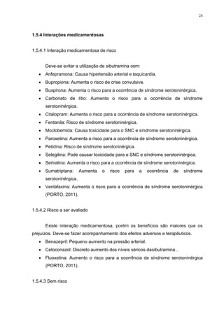 28




1.5.4 Interações medicamentosas


1.5.4.1 Interação medicamentosa de risco


       Deve-se evitar a utilização de sibutramina com:
      Anfepramona: Causa hipertensão arterial e taquicardia.
      Bupropiona: Aumenta o risco de crise convulsiva.
      Buspirona: Aumenta o risco para a ocorrência de síndrome serotoninérgica.
      Carbonato de lítio: Aumenta o risco para a ocorrência de síndrome
       serotoninérgica.
      Citalopram: Aumenta o risco para a ocorrência de síndrome serotoninérgica.
      Fentanila: Risco de síndrome serotoninérgica.
      Moclobemida: Causa toxicidade para o SNC e síndrome serotoninérgica.
      Paroxetina: Aumenta o risco para a ocorrência de síndrome serotoninérgica.
      Petidina: Risco de síndrome serotoninérgica.
      Selegilina: Pode causar toxicidade para o SNC e síndrome serotoninérgica.
      Sertralina: Aumenta o risco para a ocorrência de síndrome serotoninérgica.
      Sumatriptana:      Aumenta   o   risco   para   a   ocorrência   de   síndrome
       serotoninérgica.
      Venlafaxina: Aumenta o risco para a ocorrência de síndrome serotoninérgica
       (PORTO, 2011).


1.5.4.2 Risco a ser avaliado


       Existe interação medicamentosa, porém os benefícios são maiores que os
prejuízos. Deve-se fazer acompanhamento dos efeitos adversos e terapêuticos.
    Benazepril: Pequeno aumento na pressão arterial.
    Cetoconazol: Discreto aumento dos níveis séricos dasibutramina .
    Fluoxetina: Aumento o risco para a ocorrência de síndrome serotoninérgica
       (PORTO, 2011).


1.5.4.3 Sem risco
 