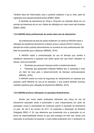 30




Também deve ser interrompido caso o paciente readquira 3 kg ou mais, após ter
registrado uma redução ponderal prévia (EMEA, 2000).
      O cloridrato de sibutramina de 10mg e 15mg tem se mostrado eficaz em um
período de tratamento de um ano. Dados de utilização em maior prazo são limitados
(EMEA, 2000).


1.5.8 ANVISA alerta profissionais de saúde sobre uso de sibutramina


      Os profissionais da área da saúde receberam um alerta da ANVISA sobre a
utilização da substância sibutramina no Brasil, já que o estudo SCOUT chamou a
atenção de muitos usuários demonstrando um aumento do risco cardiovascular não
fatal nos pacientes que a utilizavam (BRASIL, 2010).

      A ANVISA impôs a contraindicação do uso do fármaco que contém a
substância sibutramina a pessoas com perfis iguais aos que foram utilizados no
estudo, como por exemplo:
            Pacientes que possuem doenças cardio e cerebrovasculares;
            Pacientes que apresentem Diabetes Mellitus tipo 2, associada a mais
      um fator de risco para o desenvolvimento de doenças cardiovasculares
      (BRASIL, 2010).
      A ANVISA reverá os níveis de segurança do medicamento em pessoas que
possuem perfil diferente do que já foi estudado, o que poderá delimitar diversas
medidas restritivas para utilização da sibutramina (BRASIL, 2010).



1.5.9 ANVISA promove alterações na aquisição dasibutramina


      Devido aos novos dados publicados referentes aos riscos do uso da
sibutramina associado ainda à prescrições e usos irresponsáveis por parte da
população, houve a necessidade de mudanças quanto à aquisição da sibutramina
no país. No dia 6 de outubro de 2011, foi publicada a Resolução de Diretoria
Colegiada (RDC) nº 52, que determina que juntamente com a prescrição vá um
termo de responsabilidade (Anexo A) que será entregue em três vias, sendo uma
arquivada no prontuário do paciente, a outra retida juntamente com o receituário na
 