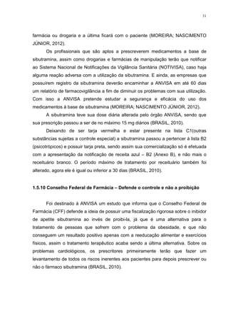 31




farmácia ou drogaria e a última ficará com o paciente (MOREIRA; NASCIMENTO
JÚNIOR, 2012).
      Os profissionais que são aptos a prescreverem medicamentos a base de
sibutramina, assim como drogarias e farmácias de manipulação terão que notificar
ao Sistema Nacional de Notificações da Vigilância Sanitária (NOTIVISA), caso haja
alguma reação adversa com a utilização da sibutramina. E ainda, as empresas que
possuírem registro da sibutramina deverão encaminhar a ANVISA em até 60 dias
um relatório de farmacovigilância a fim de diminuir os problemas com sua utilização.
Com isso a ANVISA pretende estudar a segurança e eficácia do uso dos
medicamentos à base de sibutramina (MOREIRA; NASCIMENTO JÚNIOR, 2012).
      A sibutramina teve sua dose diária alterada pelo órgão ANVISA, sendo que
sua prescrição passou a ser de no máximo 15 mg diários (BRASIL, 2010).
      Deixando de ser tarja vermelha e estar presente na lista C1(outras
substâncias sujeitas a controle especial) a sibutramina passou a pertencer à lista B2
(psicotrópicos) e possuir tarja preta, sendo assim sua comercialização só é efetuada
com a apresentação da notificação de receita azul – B2 (Anexo B), e não mais o
receituário branco. O período máximo de tratamento por receituário também foi
alterado, agora ele é igual ou inferior a 30 dias (BRASIL, 2010).


1.5.10 Conselho Federal de Farmácia – Defende o controle e não a proibição


      Foi destinado à ANVISA um estudo que informa que o Conselho Federal de
Farmácia (CFF) defende a ideia de possuir uma fiscalização rigorosa sobre o inibidor
de apetite sibutramina ao invés de proibi-la, já que é uma alternativa para o
tratamento de pessoas que sofrem com o problema da obesidade, e que não
conseguem um resultado positivo apenas com a reeducação alimentar e exercícios
físicos, assim o tratamento terapêutico acaba sendo a última alternativa. Sobre os
problemas cardiológicos, os prescritores primeiramente terão que fazer um
levantamento de todos os riscos inerentes aos pacientes para depois prescrever ou
não o fármaco sibutramina (BRASIL, 2010).
 