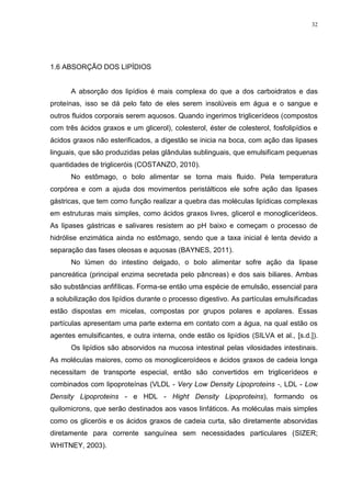 32




1.6 ABSORÇÃO DOS LIPÍDIOS


      A absorção dos lipídios é mais complexa do que a dos carboidratos e das
proteínas, isso se dá pelo fato de eles serem insolúveis em água e o sangue e
outros fluidos corporais serem aquosos. Quando ingerimos triglicerídeos (compostos
com três ácidos graxos e um glicerol), colesterol, éster de colesterol, fosfolipídios e
ácidos graxos não esterificados, a digestão se inicia na boca, com ação das lipases
linguais, que são produzidas pelas glândulas sublinguais, que emulsificam pequenas
quantidades de trigliceróis (COSTANZO, 2010).
      No estômago, o bolo alimentar se torna mais fluido. Pela temperatura
corpórea e com a ajuda dos movimentos peristálticos ele sofre ação das lipases
gástricas, que tem como função realizar a quebra das moléculas lipídicas complexas
em estruturas mais simples, como ácidos graxos livres, glicerol e monoglicerídeos.
As lipases gástricas e salivares resistem ao pH baixo e começam o processo de
hidrólise enzimática ainda no estômago, sendo que a taxa inicial é lenta devido a
separação das fases oleosas e aquosas (BAYNES, 2011).
      No lúmen do intestino delgado, o bolo alimentar sofre ação da lipase
pancreática (principal enzima secretada pelo pâncreas) e dos sais biliares. Ambas
são substâncias anfifílicas. Forma-se então uma espécie de emulsão, essencial para
a solubilização dos lipídios durante o processo digestivo. As partículas emulsificadas
estão dispostas em micelas, compostas por grupos polares e apolares. Essas
partículas apresentam uma parte externa em contato com a água, na qual estão os
agentes emulsificantes, e outra interna, onde estão os lipídios (SILVA et al., [s.d.]).
      Os lipídios são absorvidos na mucosa intestinal pelas vilosidades intestinais.
As moléculas maiores, como os monogliceroídeos e ácidos graxos de cadeia longa
necessitam de transporte especial, então são convertidos em triglicerídeos e
combinados com lipoproteínas (VLDL - Very Low Density Lipoproteins -, LDL - Low
Density Lipoproteins - e HDL - Hight Density Lipoproteins), formando os
quilomicrons, que serão destinados aos vasos linfáticos. As moléculas mais simples
como os gliceróis e os ácidos graxos de cadeia curta, são diretamente absorvidas
diretamente para corrente sanguínea sem necessidades particulares (SIZER;
WHITNEY, 2003).
 