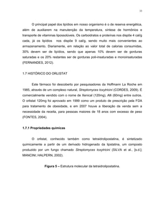 33




      O principal papel dos lipídios em nosso organismo é o de reserva energética,
além de auxiliarem na manutenção da temperatura, síntese de hormônios e
transporte de vitaminas lipossolúveis. Os carboidratos e proteínas nos dispõe 4 cal/g
cada, já os lipídios    nos dispõe 9 cal/g, sendo muito mais convenientes ao
armazenamento. Diariamente, em relação ao valor total de calorias consumidas,
30% devem ser de lipídios, sendo que apenas 10% devem ser de gorduras
saturadas e os 20% restantes ser de gorduras poli-insaturadas e monoinsaturadas
(FERNANDES, 2012).


1.7 HISTÓRICO DO ORLISTAT


      Este fármaco foi descoberto por pesquisadores da Hoffmann La Roche em
1985, através de um complexo natural, Streptomyces toxytricini (CORDES, 2009). É
comercialmente vendido com o nome de Xenical (120mg), Alli (60mg) entre outros.
O orlistat 120mg foi aprovado em 1999 como um produto de prescrição pela FDA
para tratamento de obesidade, e em 2007 houve a liberação da venda sem a
necessidade da receita, para pessoas maiores de 18 anos com excesso de peso
(FONTES, 2004).


1.7.1 Propriedades químicas


      O orlistat, conhecido também como tetraidrolipostatina, é sintetizado
quimicamente a partir de um derivado hidrogenado da lipstatina, um composto
produzido por um fungo chamado Streptomyces toxytricini (SILVA et al., [s.d.];
MANCINI; HALPERN, 2002).


               Figura 5 – Estrutura molecular da tetraidrolipostatina.
 