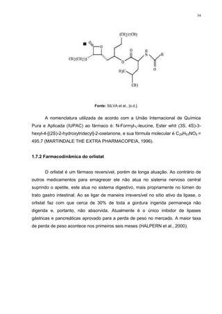 34




                                Fonte: SILVA et al., [s.d.].


      A nomenclatura utilizada de acordo com a União Internacional de Química
Pura e Aplicada (IUPAC) ao fármaco é: N-Formyl-L-leucine, Ester whit (3S, 4S)-3-
hexyl-4-[(2S)-2-hydroxytridecyl]-2-oxetanone, e sua fórmula molecular é C29H53NO5 =
495.7 (MARTINDALE THE EXTRA PHARMACOPEIA, 1996).


1.7.2 Farmacodinâmica do orlistat


      O orlistat é um fármaco reversível, porém de longa atuação. Ao contrário de
outros medicamentos para emagrecer ele não atua no sistema nervoso central
suprindo o apetite, este atua no sistema digestivo, mais propriamente no lúmen do
trato gastro intestinal. Ao se ligar de maneira irreversível no sítio ativo da lipase, o
orlistat faz com que cerca de 30% de toda a gordura ingerida permaneça não
digerida e, portanto, não absorvida. Atualmente é o único inibidor de lipases
gástricas e pancreáticas aprovado para a perda de peso no mercado. A maior taxa
de perda de peso acontece nos primeiros seis meses (HALPERN et al., 2000).
 