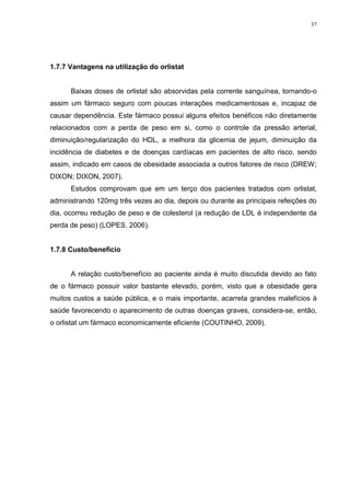 37




1.7.7 Vantagens na utilização do orlistat


      Baixas doses de orlistat são absorvidas pela corrente sanguínea, tornando-o
assim um fármaco seguro com poucas interações medicamentosas e, incapaz de
causar dependência. Este fármaco possui alguns efeitos benéficos não diretamente
relacionados com a perda de peso em si, como o controle da pressão arterial,
diminuição/regularização do HDL, a melhora da glicemia de jejum, diminuição da
incidência de diabetes e de doenças cardíacas em pacientes de alto risco, sendo
assim, indicado em casos de obesidade associada a outros fatores de risco (DREW;
DIXON; DIXON, 2007).
      Estudos comprovam que em um terço dos pacientes tratados com orlistat,
administrando 120mg três vezes ao dia, depois ou durante as principais refeições do
dia, ocorreu redução de peso e de colesterol (a redução de LDL é independente da
perda de peso) (LOPES, 2006).


1.7.8 Custo/benefício


      A relação custo/benefício ao paciente ainda é muito discutida devido ao fato
de o fármaco possuir valor bastante elevado, porém, visto que a obesidade gera
muitos custos a saúde pública, e o mais importante, acarreta grandes malefícios à
saúde favorecendo o aparecimento de outras doenças graves, considera-se, então,
o orlistat um fármaco economicamente eficiente (COUTINHO, 2009).
 