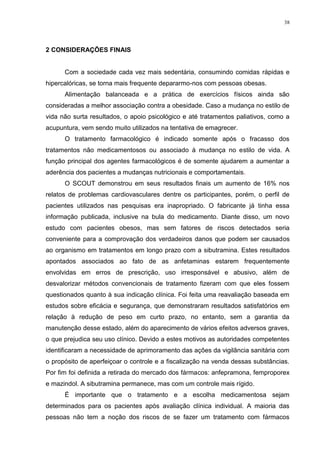 38




2 CONSIDERAÇÕES FINAIS


      Com a sociedade cada vez mais sedentária, consumindo comidas rápidas e
hipercalóricas, se torna mais frequente depararmo-nos com pessoas obesas.
      Alimentação balanceada e a prática de exercícios físicos ainda são
consideradas a melhor associação contra a obesidade. Caso a mudança no estilo de
vida não surta resultados, o apoio psicológico e até tratamentos paliativos, como a
acupuntura, vem sendo muito utilizados na tentativa de emagrecer.
      O tratamento farmacológico é indicado somente após o fracasso dos
tratamentos não medicamentosos ou associado à mudança no estilo de vida. A
função principal dos agentes farmacológicos é de somente ajudarem a aumentar a
aderência dos pacientes a mudanças nutricionais e comportamentais.
      O SCOUT demonstrou em seus resultados finais um aumento de 16% nos
relatos de problemas cardiovasculares dentre os participantes, porém, o perfil de
pacientes utilizados nas pesquisas era inapropriado. O fabricante já tinha essa
informação publicada, inclusive na bula do medicamento. Diante disso, um novo
estudo com pacientes obesos, mas sem fatores de riscos detectados seria
conveniente para a comprovação dos verdadeiros danos que podem ser causados
ao organismo em tratamentos em longo prazo com a sibutramina. Estes resultados
apontados associados ao fato de as anfetaminas estarem frequentemente
envolvidas em erros de prescrição, uso irresponsável e abusivo, além de
desvalorizar métodos convencionais de tratamento fizeram com que eles fossem
questionados quanto à sua indicação clínica. Foi feita uma reavaliação baseada em
estudos sobre eficácia e segurança, que demonstraram resultados satisfatórios em
relação à redução de peso em curto prazo, no entanto, sem a garantia da
manutenção desse estado, além do aparecimento de vários efeitos adversos graves,
o que prejudica seu uso clínico. Devido a estes motivos as autoridades competentes
identificaram a necessidade de aprimoramento das ações da vigilância sanitária com
o propósito de aperfeiçoar o controle e a fiscalização na venda dessas substâncias.
Por fim foi definida a retirada do mercado dos fármacos: anfepramona, femproporex
e mazindol. A sibutramina permanece, mas com um controle mais rígido.
      É importante que o tratamento e a escolha medicamentosa sejam
determinados para os pacientes após avaliação clínica individual. A maioria das
pessoas não tem a noção dos riscos de se fazer um tratamento com fármacos
 