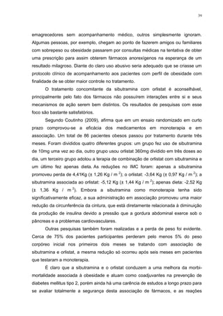 39




emagrecedores sem acompanhamento médico, outros simplesmente ignoram.
Algumas pessoas, por exemplo, chegam ao ponto de fazerem amigos ou familiares
com sobrepeso ou obesidade passarem por consultas médicas na tentativa de obter
uma prescrição para assim obterem fármacos anorexígenos na esperança de um
resultado milagroso. Diante do claro uso abusivo seria adequado que se criasse um
protocolo clínico de acompanhamento aos pacientes com perfil de obesidade com
finalidade de se obter maior controle no tratamento.
      O tratamento concomitante da sibutramina com orlistat é aconselhável,
principalmente pelo fato dos fármacos não possuírem interações entre si e seus
mecanismos de ação serem bem distintos. Os resultados de pesquisas com esse
foco são bastante satisfatórios.
      Segundo Coutinho (2009), afirma que em um ensaio randomizado em curto
prazo comprovou-se a eficácia dos medicamentos em monoterapia e em
associação. Um total de 86 pacientes obesos passou por tratamento durante três
meses. Foram divididos quatro diferentes grupos: um grupo fez uso de sibutramina
de 10mg uma vez ao dia, outro grupo usou orlistat 360mg dividido em três doses ao
dia, um terceiro grupo adotou a terapia de combinação de orlistat com sibutramina e
um último fez apenas dieta. As reduções no IMC foram: apenas a sibutramina
promoveu perda de 4,41Kg (± 1,26 Kg / m 2); o orlistat: -3,64 Kg (± 0,97 Kg / m 2); a
sibutramina associada ao orlistat: -5,12 Kg (± 1,44 Kg / m 2); apenas dieta: -2,52 Kg
(± 1,36 Kg / m 2). Embora a sibutramina como monoterapia tenha sido
significativamente eficaz, a sua administração em associação promoveu uma maior
redução da circunferência da cintura, que está diretamente relacionada à diminuição
da produção de insulina devido a pressão que a gordura abdominal exerce sob o
pâncreas e a problemas cardiovasculares.
      Outras pesquisas também foram realizadas e a perda de peso foi evidente.
Cerca de 75% dos pacientes participantes perderam pelo menos 5% do peso
corpóreo inicial nos primeiros dois meses se tratando com associação de
sibutramina e orlistat, a mesma redução só ocorreu após seis meses em pacientes
que testaram a monoterapia.
      É claro que a sibutramina e o orlistat conduzem a uma melhora da morbi-
mortalidade associada à obesidade e atuam como coadjuvantes na prevenção de
diabetes mellitus tipo 2, porém ainda há uma carência de estudos a longo prazo para
se avaliar totalmente a segurança desta associação de fármacos, e as reações
 