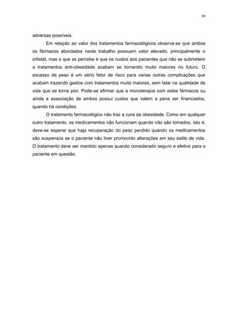40




adversas possíveis.
      Em relação ao valor dos tratamentos farmacológicos observa-se que ambos
os fármacos abordados neste trabalho possuem valor elevado, principalmente o
orlistat, mas o que se percebe é que os custos aos pacientes que não se submetem
a tratamentos anti-obesidade acabam se tornando muito maiores no futuro. O
excesso de peso é um sério fator de risco para varias outras complicações que
acabam trazendo gastos com tratamentos muito maiores, sem falar na qualidade de
vida que se torna pior. Pode-se afirmar que a monoterapia com estes fármacos ou
ainda a associação de ambos possui custos que valem a pena ser financiados,
quando há condições.
      O tratamento farmacológico não traz a cura da obesidade. Como em qualquer
outro tratamento, os medicamentos não funcionam quando não são tomados, isto é,
deve-se esperar que haja recuperação do peso perdido quando os medicamentos
são suspensos se o paciente não tiver promovido alterações em seu estilo de vida.
O tratamento deve ser mantido apenas quando considerado seguro e efetivo para o
paciente em questão.
 