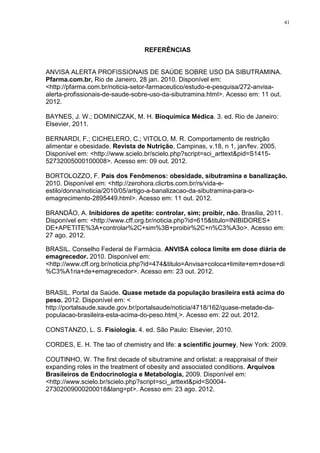41




                                  REFERÊNCIAS


ANVISA ALERTA PROFISSIONAIS DE SAÚDE SOBRE USO DA SIBUTRAMINA.
Pfarma.com.br, Rio de Janeiro, 28 jan. 2010. Disponível em:
<http://pfarma.com.br/noticia-setor-farmaceutico/estudo-e-pesquisa/272-anvisa-
alerta-profissionais-de-saude-sobre-uso-da-sibutramina.html>. Acesso em: 11 out.
2012.

BAYNES, J. W.; DOMINICZAK, M. H. Bioquímica Médica. 3. ed. Rio de Janeiro:
Elsevier, 2011.

BERNARDI, F.; CICHELERO, C.; VITOLO, M. R. Comportamento de restrição
alimentar e obesidade. Revista de Nutrição, Campinas, v.18, n 1, jan/fev. 2005.
Disponível em: <http://www.scielo.br/scielo.php?script=sci_arttext&pid=S1415-
52732005000100008>. Acesso em: 09 out. 2012.

BORTOLOZZO, F. País dos Fenômenos: obesidade, sibutramina e banalização.
2010. Disponível em: <http://zerohora.clicrbs.com.br/rs/vida-e-
estilo/donna/noticia/2010/05/artigo-a-banalizacao-da-sibutramina-para-o-
emagrecimento-2895449.html>. Acesso em: 11 out. 2012.

BRANDÃO, A. Inibidores de apetite: controlar, sim; proibir, não. Brasília, 2011.
Disponível em: <http://www.cff.org.br/noticia.php?id=615&titulo=INIBIDORES+
DE+APETITE%3A+controlar%2C+sim%3B+proibir%2C+n%C3%A3o>. Acesso em:
27 ago. 2012.

BRASIL. Conselho Federal de Farmácia. ANVISA coloca limite em dose diária de
emagrecedor. 2010. Disponível em:
<http://www.cff.org.br/noticia.php?id=474&titulo=Anvisa+coloca+limite+em+dose+di
%C3%A1ria+de+emagrecedor>. Acesso em: 23 out. 2012.


BRASIL. Portal da Saúde. Quase metade da população brasileira está acima do
peso. 2012. Disponível em: <
http://portalsaude.saude.gov.br/portalsaude/noticia/4718/162/quase-metade-da-
populacao-brasileira-esta-acima-do-peso.html >. Acesso em: 22 out. 2012.

CONSTANZO, L. S. Fisiologia. 4. ed. São Paulo: Elsevier, 2010.

CORDES, E. H. The tao of chemistry and life: a scientific journey, New York: 2009.

COUTINHO, W. The first decade of sibutramine and orlistat: a reappraisal of their
expanding roles in the treatment of obesity and associated conditions. Arquivos
Brasileiros de Endocrinologia e Metabologia, 2009. Disponível em:
<http://www.scielo.br/scielo.php?script=sci_arttext&pid=S0004-
27302009000200018&lang=pt>. Acesso em: 23 ago. 2012.
 
